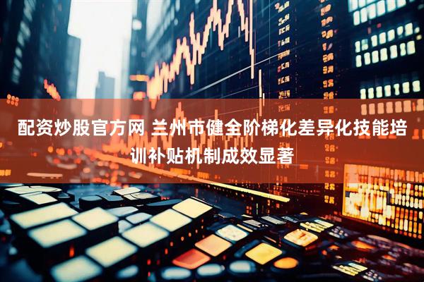 配资炒股官方网 兰州市健全阶梯化差异化技能培训补贴机制成效显著