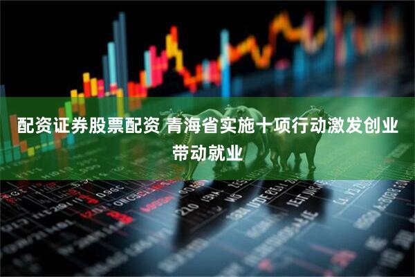 配资证券股票配资 青海省实施十项行动激发创业带动就业