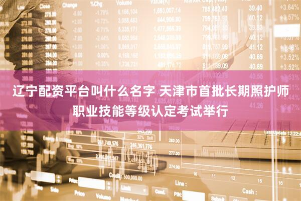 辽宁配资平台叫什么名字 天津市首批长期照护师职业技能等级认定考试举行