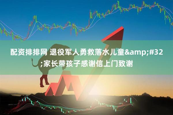 配资排排网 退役军人勇救落水儿童 家长带孩子感谢信上门致谢