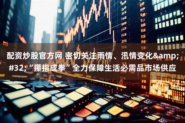 配资炒股官方网 密切关注雨情、汛情变化 “攥指成拳”全力保障生活必需品市场供应