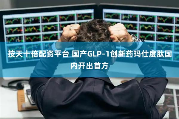 按天十倍配资平台 国产GLP-1创新药玛仕度肽国内开出首方