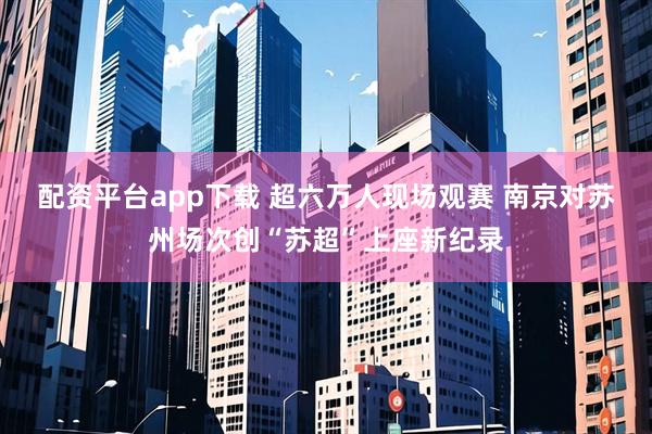 配资平台app下载 超六万人现场观赛 南京对苏州场次创“苏超”上座新纪录