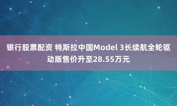 银行股票配资 特斯拉中国Model 3长续航全轮驱动版售价升至28.55万元