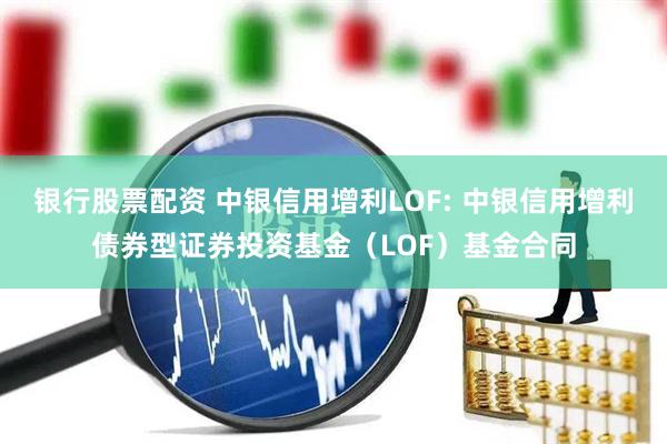 银行股票配资 中银信用增利LOF: 中银信用增利债券型证券投资基金（LOF）基金合同