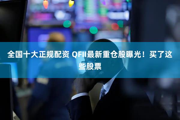全国十大正规配资 QFII最新重仓股曝光！买了这些股票