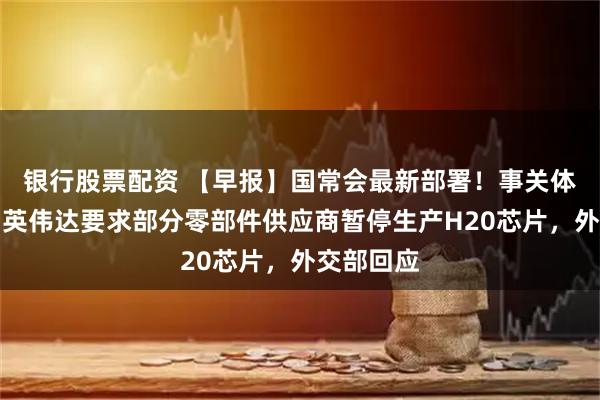 银行股票配资 【早报】国常会最新部署！事关体育产业；英伟达要求部分零部件供应商暂停生产H20芯片，外交部回应