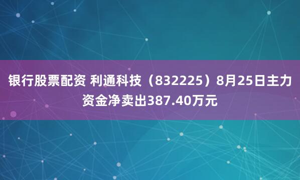 银行股票配资 利通科技（832225）8月25日主力资金净卖出387.40万元