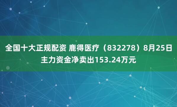 全国十大正规配资 鹿得医疗（832278）8月25日主力资金净卖出153.24万元