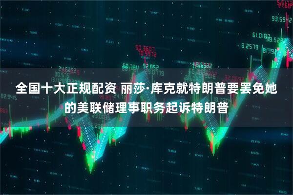 全国十大正规配资 丽莎·库克就特朗普要罢免她的美联储理事职务起诉特朗普