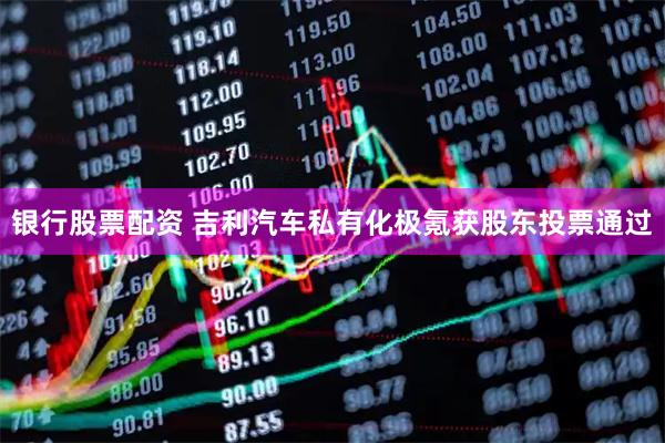 银行股票配资 吉利汽车私有化极氪获股东投票通过