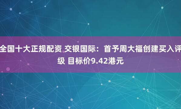 全国十大正规配资 交银国际：首予周大福创建买入评级 目标价9.42港元