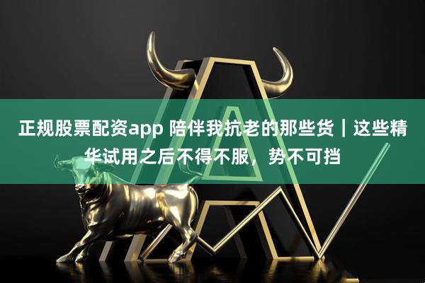 正规股票配资app 陪伴我抗老的那些货|这些精华试用之后不得不服,势不可挡