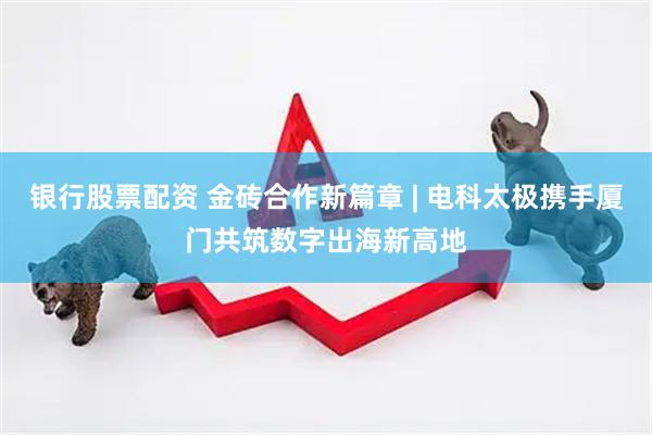 银行股票配资 金砖合作新篇章 | 电科太极携手厦门共筑数字出海新高地
