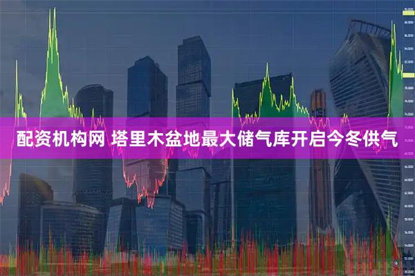 配资机构网 塔里木盆地最大储气库开启今冬供气