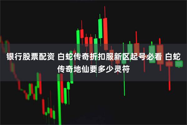 银行股票配资 白蛇传奇折扣服新区起号必看 白蛇传奇地仙要多少灵符