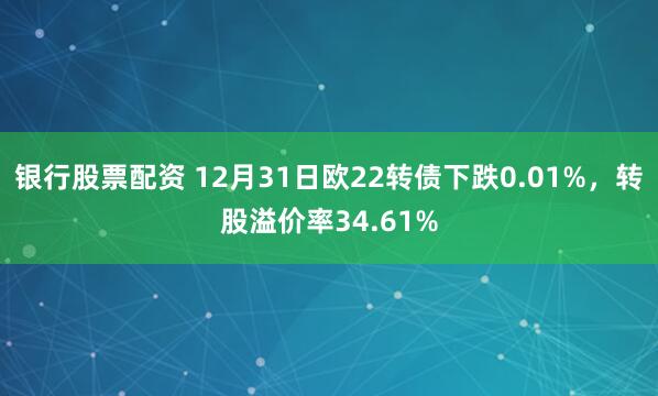 银行股票配资 12月31日欧22转债下跌0.01%，转股溢价率34.61%