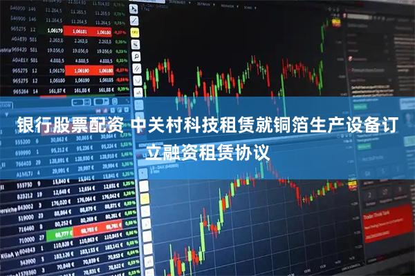 银行股票配资 中关村科技租赁就铜箔生产设备订立融资租赁协议