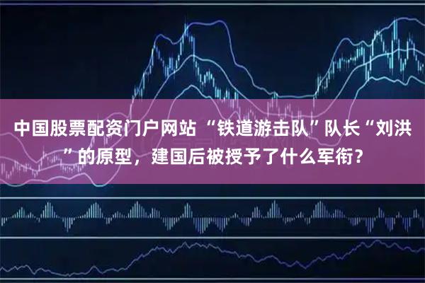 中国股票配资门户网站 “铁道游击队”队长“刘洪”的原型，建国后被授予了什么军衔？