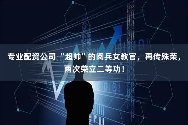 专业配资公司 “超帅”的阅兵女教官，再传殊荣，两次荣立二等功！