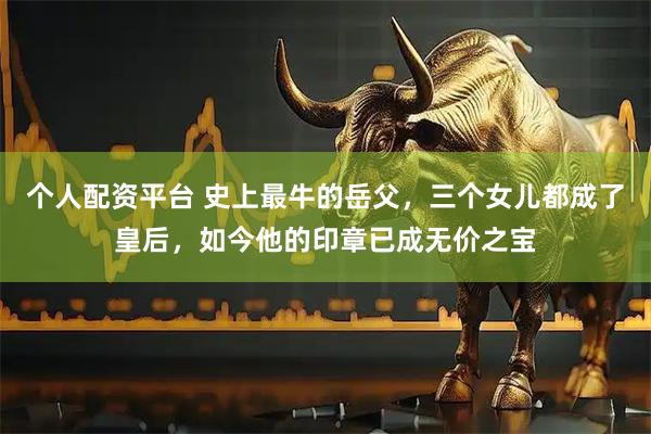 个人配资平台 史上最牛的岳父，三个女儿都成了皇后，如今他的印章已成无价之宝