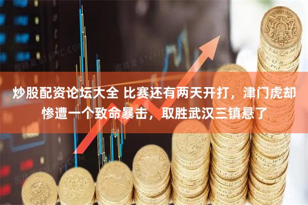 炒股配资论坛大全 比赛还有两天开打，津门虎却惨遭一个致命暴击，取胜武汉三镇悬了