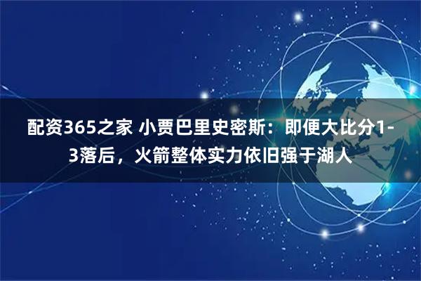 配资365之家 小贾巴里史密斯：即便大比分1-3落后，火箭整体实力依旧强于湖人