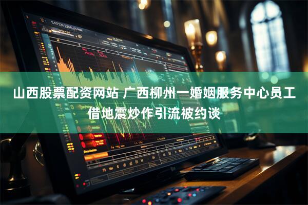 山西股票配资网站 广西柳州一婚姻服务中心员工借地震炒作引流被约谈