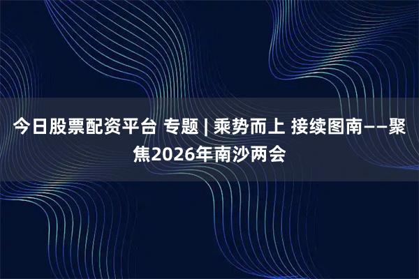今日股票配资平台 专题 | 乘势而上 接续图南——聚焦2026年南沙两会