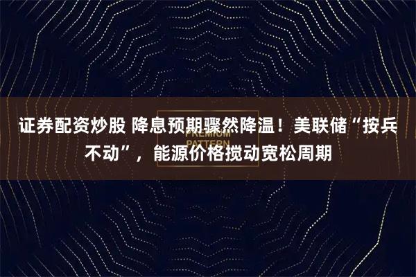 证券配资炒股 降息预期骤然降温！美联储“按兵不动”，能源价格搅动宽松周期