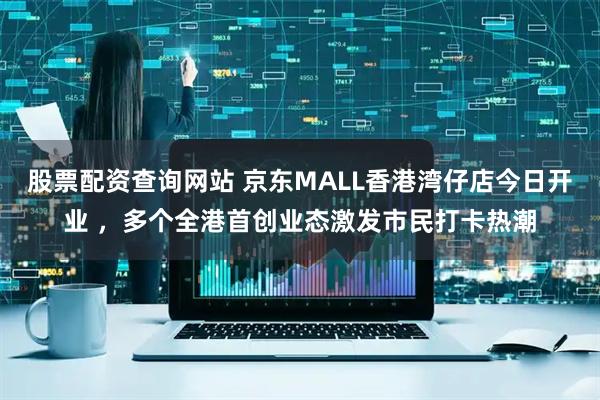 股票配资查询网站 京东MALL香港湾仔店今日开业 ,多个全港首创业态激发市民打卡热潮