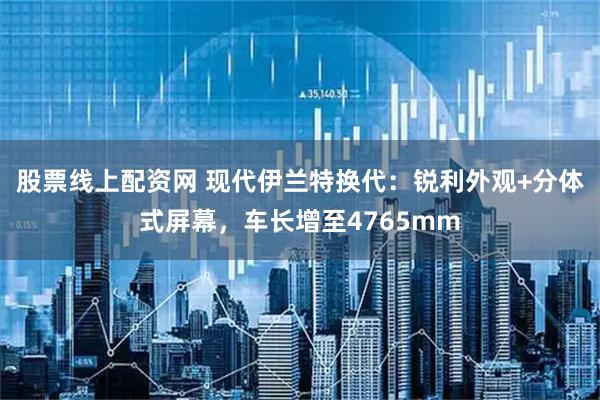 股票线上配资网 现代伊兰特换代：锐利外观+分体式屏幕，车长增至4765mm