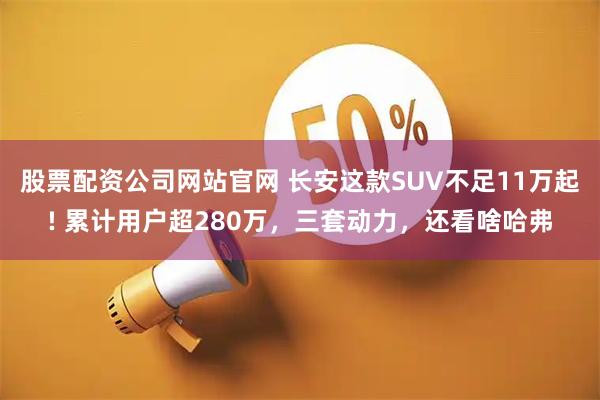 股票配资公司网站官网 长安这款SUV不足11万起! 累计用户超280万，三套动力，还看啥哈弗
