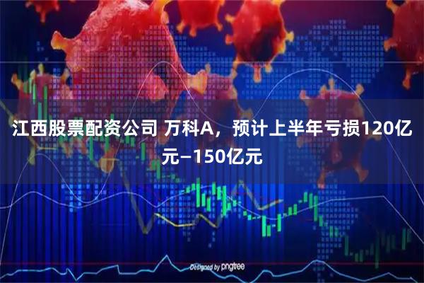 江西股票配资公司 万科A，预计上半年亏损120亿元—150亿元