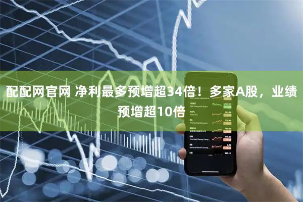 配配网官网 净利最多预增超34倍！多家A股，业绩预增超10倍