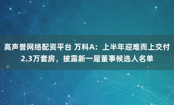 高声誉网络配资平台 万科A：上半年迎难而上交付2.3万套房，披露新一届董事候选人名单